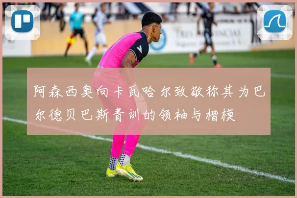 阿森西奥向卡瓦哈尔致敬称其为巴尔德贝巴斯青训的领袖与楷模