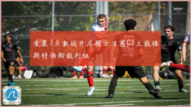 凌晨3点激战开启骑士活塞G3主裁福斯特领衔裁判组