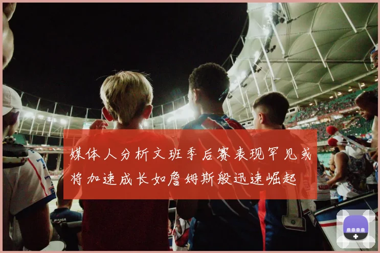 媒体人分析文班季后赛表现罕见或将加速成长如詹姆斯般迅速崛起