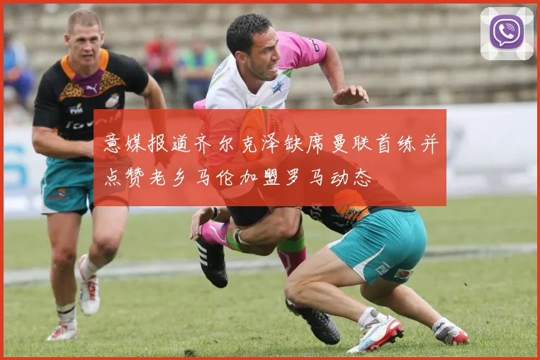意媒报道齐尔克泽缺席曼联首练并点赞老乡马伦加盟罗马动态