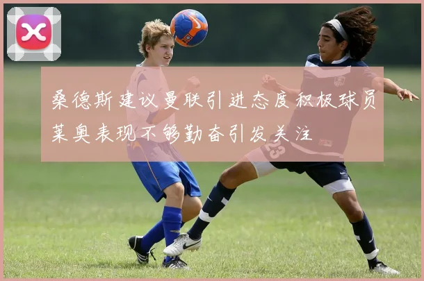 桑德斯建议曼联引进态度积极球员莱奥表现不够勤奋引发关注