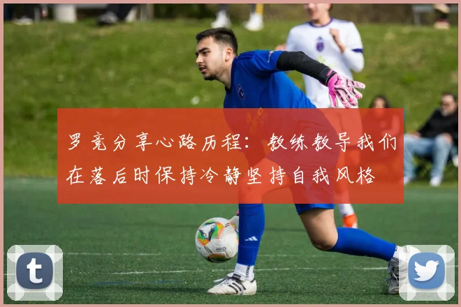 罗竞分享心路历程：教练教导我们在落后时保持冷静坚持自我风格