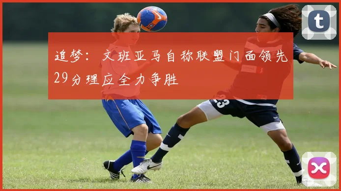 追梦：文班亚马自称联盟门面领先29分理应全力争胜