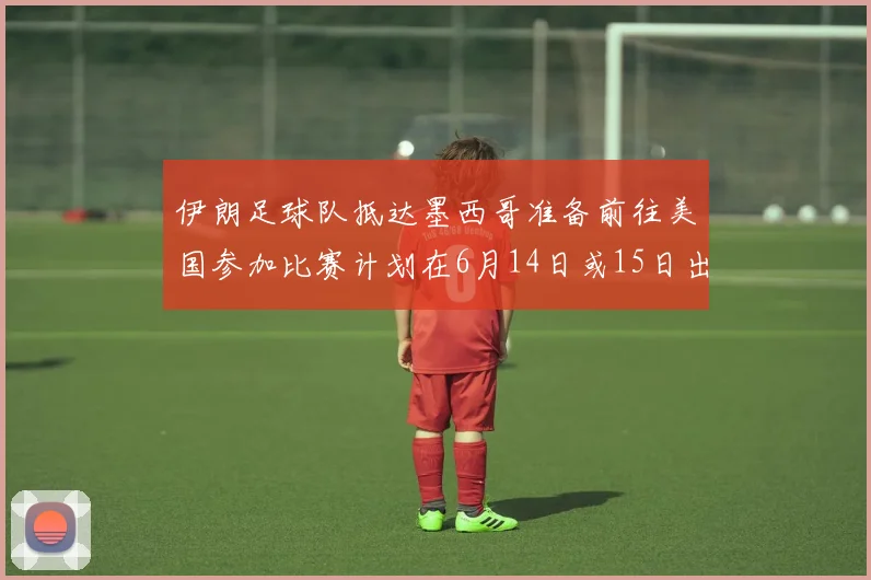 伊朗足球队抵达墨西哥准备前往美国参加比赛计划在6月14日或15日出发