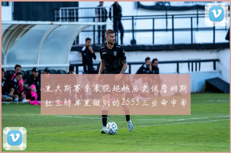 里夫斯赛季表现超越历史仅詹姆斯杜兰特库里做到的2555三分命中率50成就