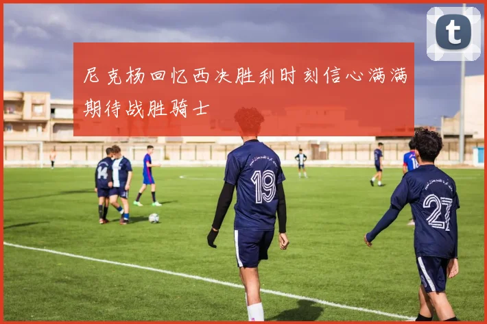 尼克杨回忆西决胜利时刻信心满满期待战胜骑士