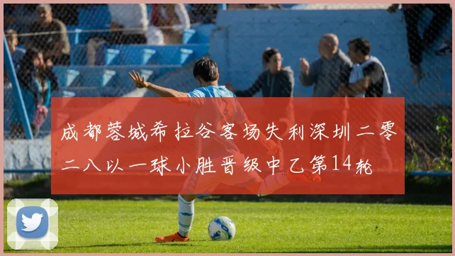 成都蓉城希拉谷客场失利深圳二零二八以一球小胜晋级中乙第14轮