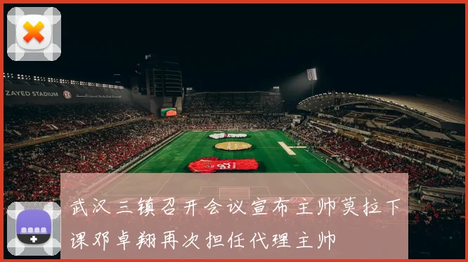 武汉三镇召开会议宣布主帅莫拉下课邓卓翔再次担任代理主帅