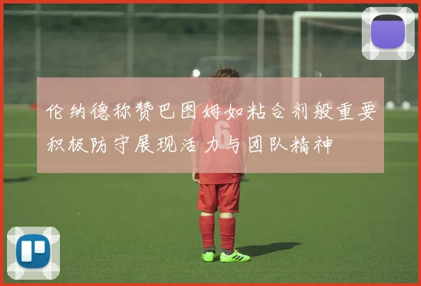 伦纳德称赞巴图姆如粘合剂般重要积极防守展现活力与团队精神