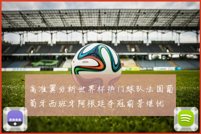 高准翼分析世界杯热门球队法国葡萄牙西班牙阿根廷夺冠前景堪忧