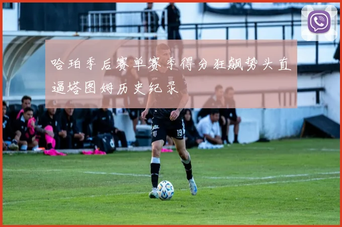 哈珀季后赛单赛季得分狂飙势头直逼塔图姆历史纪录