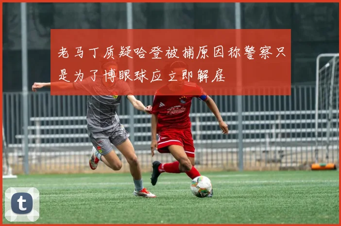 老马丁质疑哈登被捕原因称警察只是为了博眼球应立即解雇