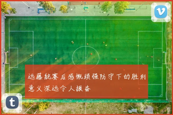 远藤航赛后感慨顽强防守下的胜利意义深远令人振奋