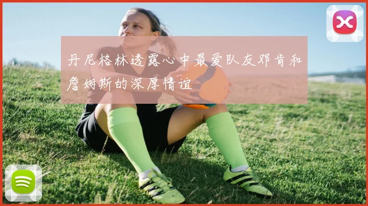 丹尼格林透露心中最爱队友邓肯和詹姆斯的深厚情谊