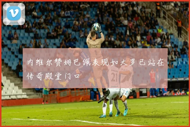 内维尔赞姆巴佩表现如大罗已站在传奇殿堂门口