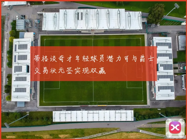 蒂格谈奇才年轻球员潜力可与爵士交易状元签实现双赢