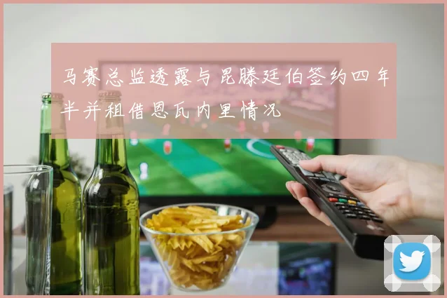 马赛总监透露与昆滕廷伯签约四年半并租借恩瓦内里情况