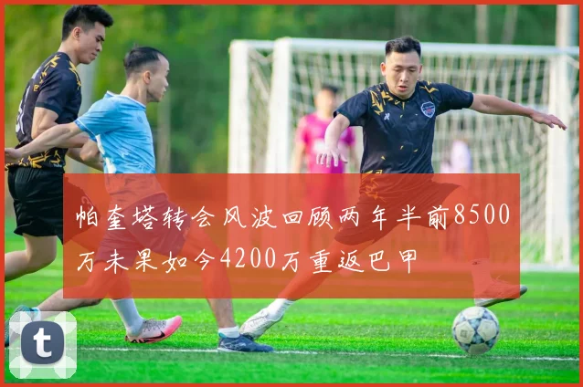 帕奎塔转会风波回顾两年半前8500万未果如今4200万重返巴甲