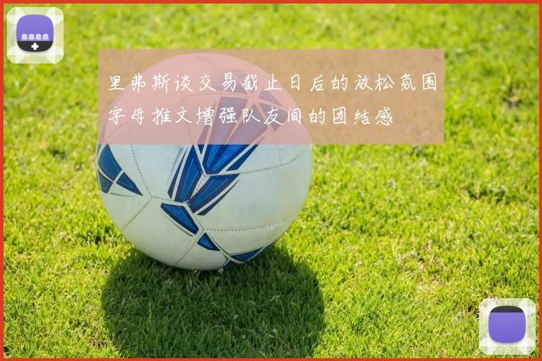 里弗斯谈交易截止日后的放松氛围字母推文增强队友间的团结感