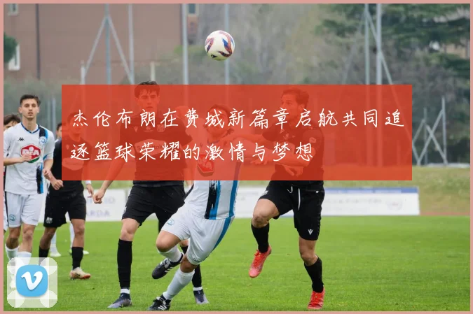 杰伦布朗在费城新篇章启航共同追逐篮球荣耀的激情与梦想