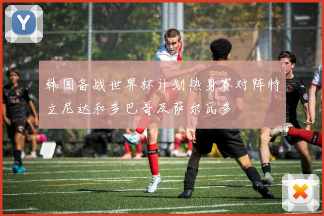 韩国备战世界杯计划热身赛对阵特立尼达和多巴哥及萨尔瓦多