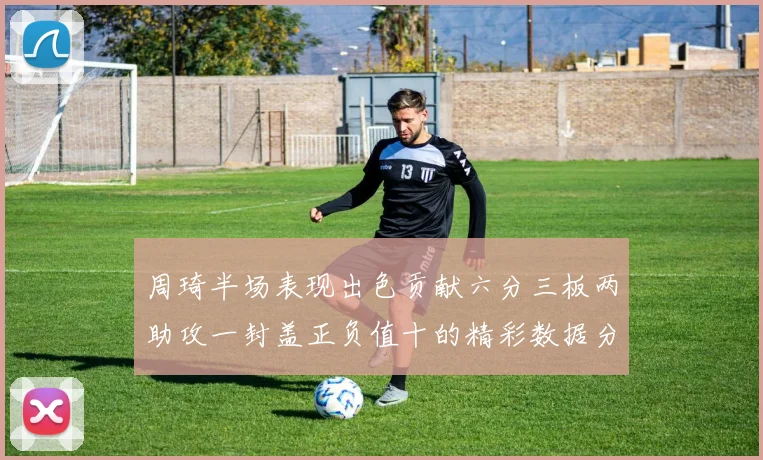 周琦半场表现出色贡献六分三板两助攻一封盖正负值十的精彩数据分析