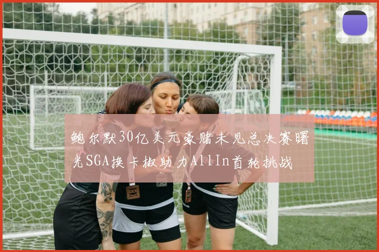鲍尔默30亿美元豪赌未见总决赛曙光SGA换卡椒助力AllIn首轮挑战