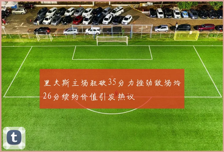 里夫斯主场狂砍35分力挫劲敌场均26分续约价值引发热议