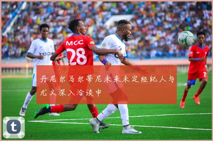 丹尼尔马尔蒂尼未来未定经纪人与尤文深入洽谈中