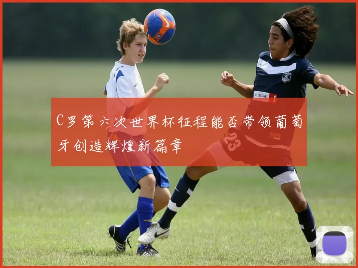 C罗第六次世界杯征程能否带领葡萄牙创造辉煌新篇章