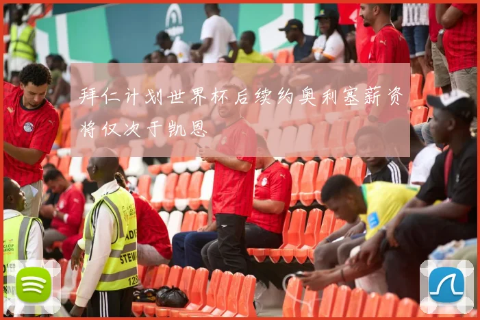 拜仁计划世界杯后续约奥利塞薪资将仅次于凯恩
